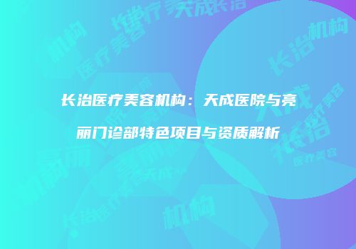 长治医疗美容机构：天成医院与亮丽门诊部特色项目与资质解析