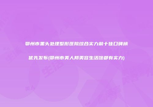 鄂州市黑头处理整形医院综合实力前十佳口碑榜优先发布(鄂州市美人邦美容生活馆都有实力)