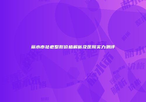 丽水市祛疤整形价格解析及医院实力测评