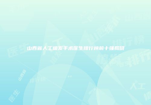 山西省人工植发手术医生排行榜前十强揭晓
