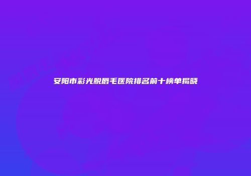 安阳市彩光脱唇毛医院排名前十榜单揭晓