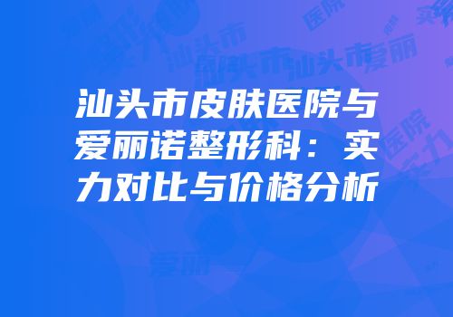 汕头市皮肤医院与爱丽诺整形科：实力对比与价格分析