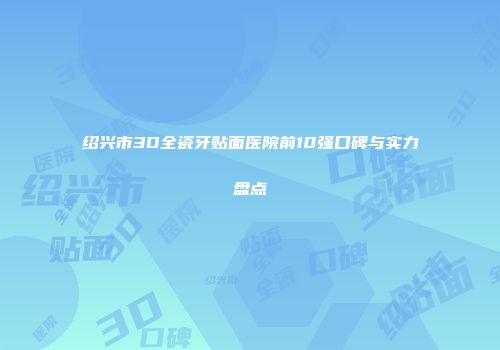 绍兴市3D全瓷牙贴面医院前10强口碑与实力盘点