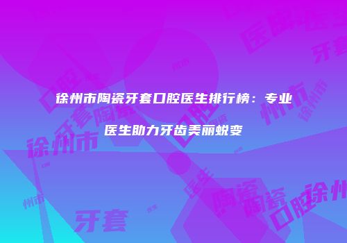 徐州市陶瓷牙套口腔医生排行榜：专业医生助力牙齿美丽蜕变