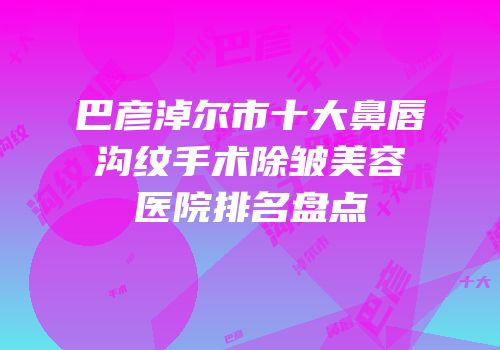 巴彦淖尔市十大鼻唇沟纹手术除皱美容医院排名盘点