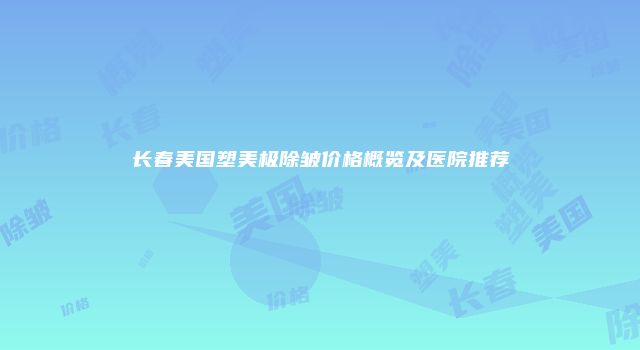 长春美国塑美极除皱价格概览及医院推荐
