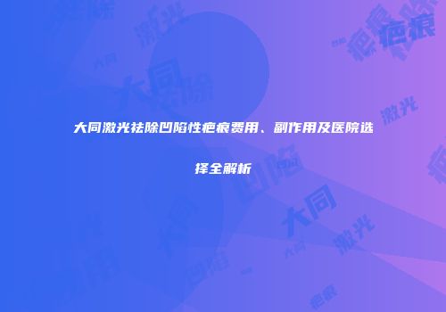 大同激光祛除凹陷性疤痕费用、副作用及医院选择全解析