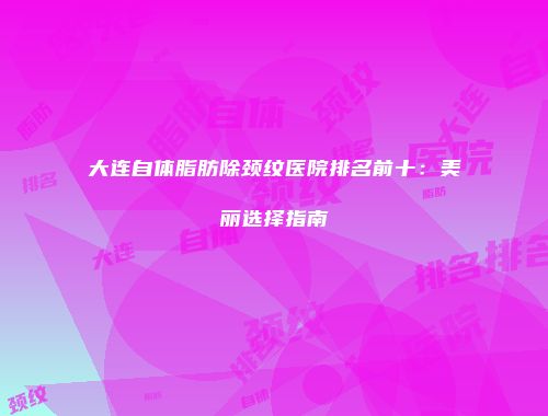 大连自体脂肪除颈纹医院排名前十：美丽选择指南