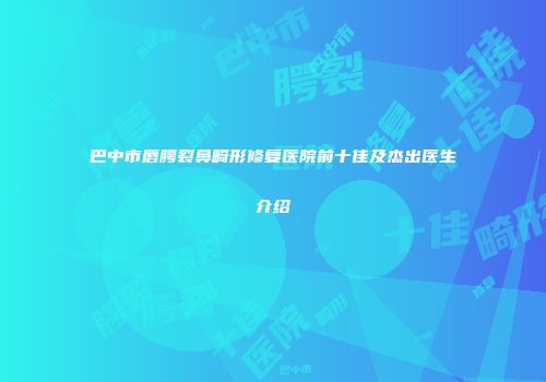 巴中市唇腭裂鼻畸形修复医院前十佳及杰出医生介绍