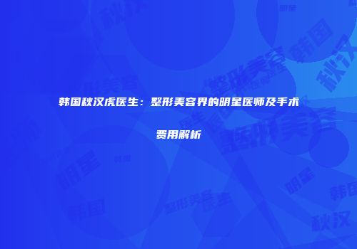 韩国秋汉虎医生：整形美容界的明星医师及手术费用解析