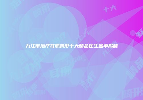 九江市治疗耳廓畸形十大精品医生名单揭晓