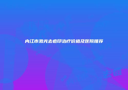 内江市激光去痘印治疗价格及医院推荐