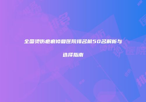 全国烫伤疤痕修复医院排名前50名解析与选择指南