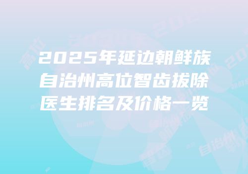 2025年延边朝鲜族自治州高位智齿拔除医生排名及价格一览