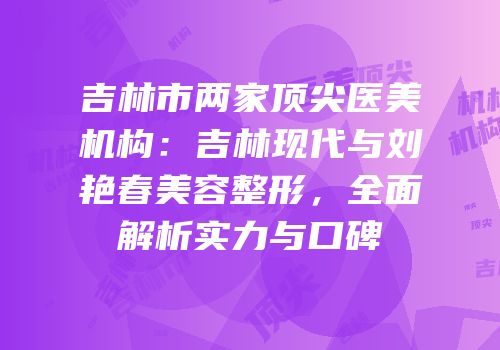 吉林市两家顶尖医美机构：吉林现代与刘艳春美容整形，全面解析实力与口碑