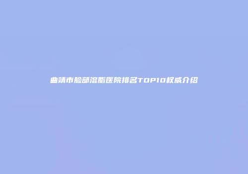 曲靖市脸部溶脂医院排名TOP10权威介绍