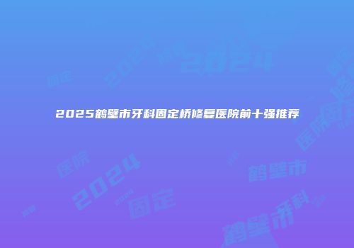 2025鹤壁市牙科固定桥修复医院前十强推荐