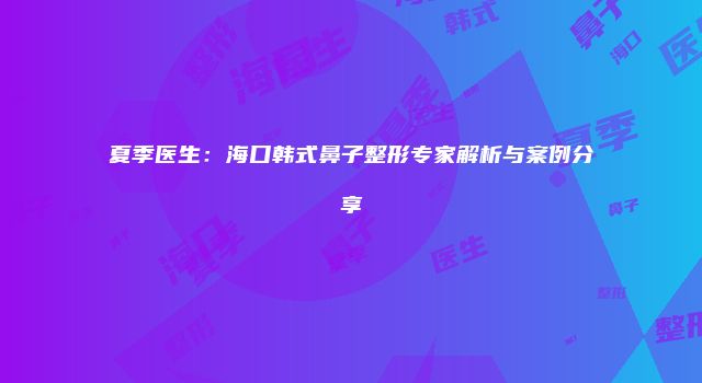 夏季医生：海口韩式鼻子整形专家解析与案例分享