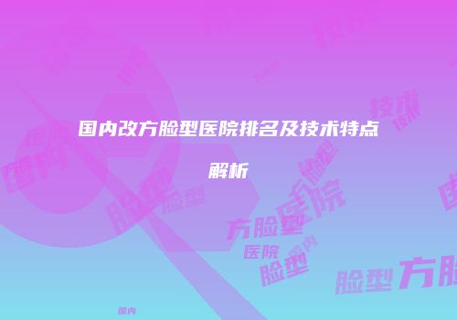 国内改方脸型医院排名及技术特点解析