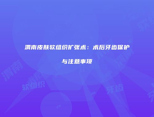 渭南皮肤软组织扩张术：术后牙齿保护与注意事项