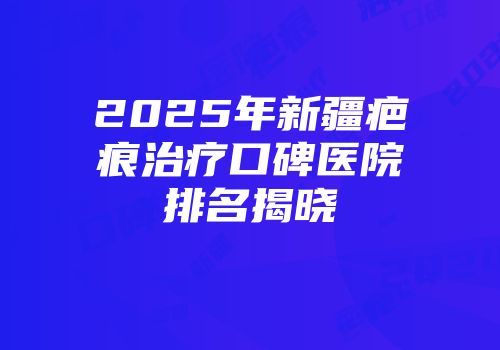 2025年新疆疤痕治疗口碑医院排名揭晓
