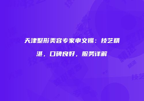 天津整形美容专家申文锡：技艺精湛，口碑良好，服务详解