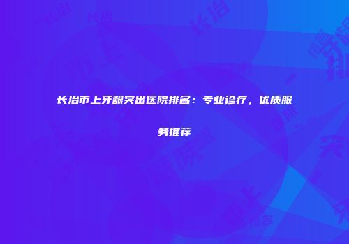 长治市上牙龈突出医院排名：专业诊疗，优质服务推荐