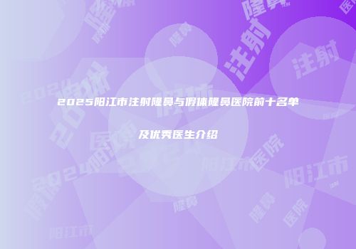 2025阳江市注射隆鼻与假体隆鼻医院前十名单及优秀医生介绍