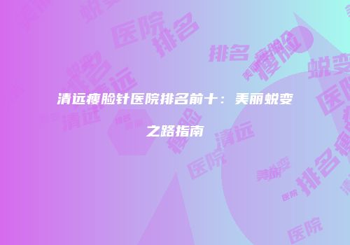 清远瘦脸针医院排名前十：美丽蜕变之路指南