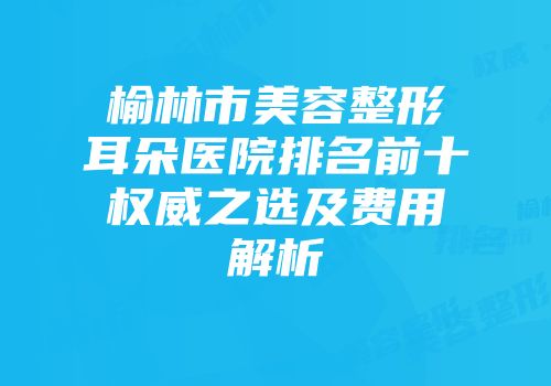 榆林市美容整形耳朵医院排名前十权威之选及费用解析