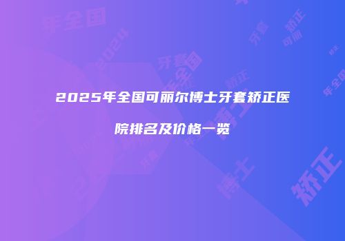 2025年全国可丽尔博士牙套矫正医院排名及价格一览