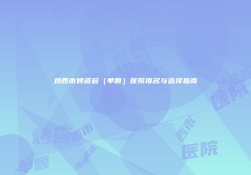 鸡西市烤瓷冠（单颗）医院排名与选择指南