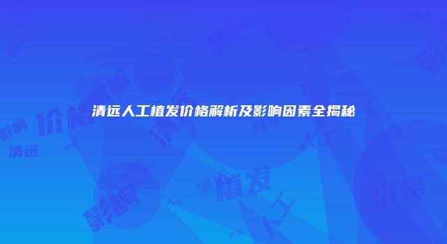 清远人工植发价格解析及影响因素全揭秘