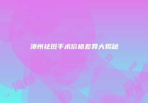 漳州祛斑手术价格差异大揭秘