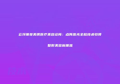 云浮潮妆美携医疗美容诊所：点阵激光全脸技术引领整形美容新潮流