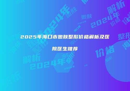 2025年海口市嫩肤整形价格解析及医院医生推荐