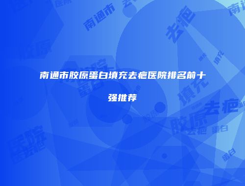 南通市胶原蛋白填充去疤医院排名前十强推荐