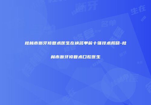 桂林市断牙修复术医生在榜名单前十强技术揭晓-桂林市断牙修复术口腔医生