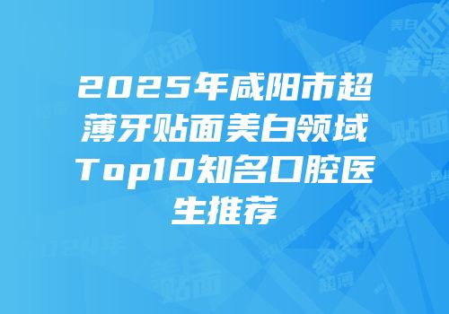 2025年咸阳市超薄牙贴面美白领域Top10知名口腔医生推荐