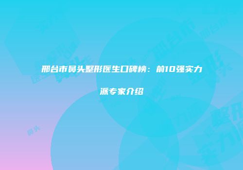 邢台市鼻头整形医生口碑榜：前10强实力派专家介绍