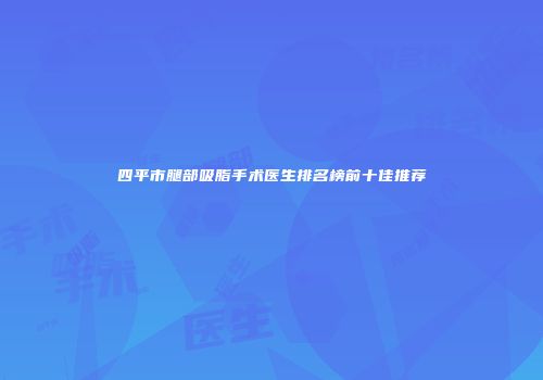 四平市腿部吸脂手术医生排名榜前十佳推荐