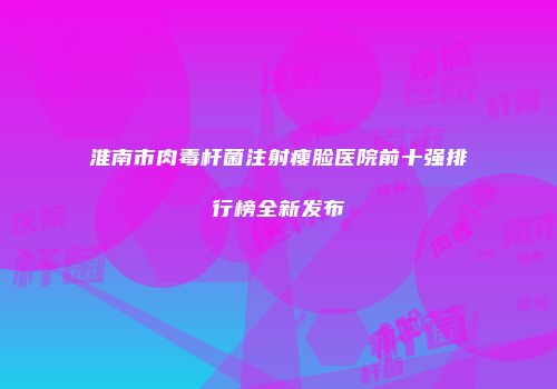 淮南市肉毒杆菌注射瘦脸医院前十强排行榜全新发布