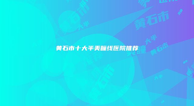 黄石市十大半美瞳线医院推荐