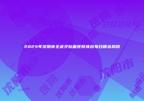 2025年沈阳市全瓷牙贴面医院排名每日精选揭晓