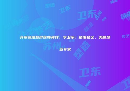 苏州资深整形医师龚祥、李卫东：精湛技艺，美丽塑造专家