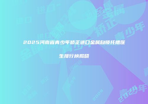 2025河南省青少年矫正进口金属自锁托槽医生排行榜揭晓