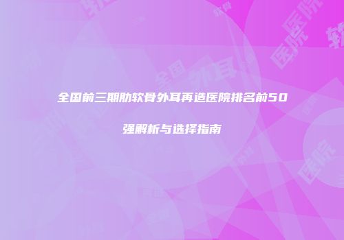 全国前三期肋软骨外耳再造医院排名前50强解析与选择指南