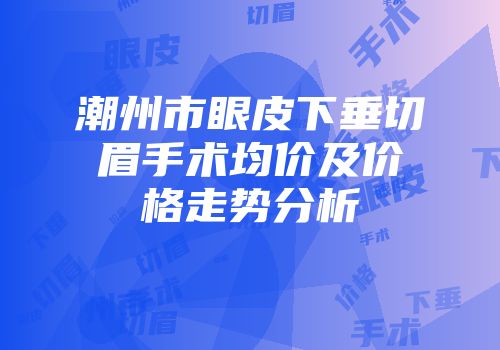 潮州市眼皮下垂切眉手术均价及价格走势分析