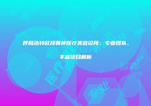 呼和浩特欧邦奥神医疗美容诊所：专业团队、丰富项目解析