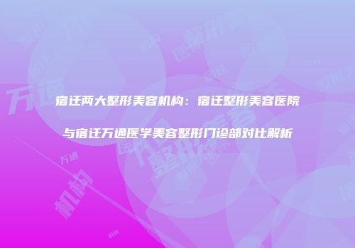 宿迁两大整形美容机构：宿迁整形美容医院与宿迁万通医学美容整形门诊部对比解析